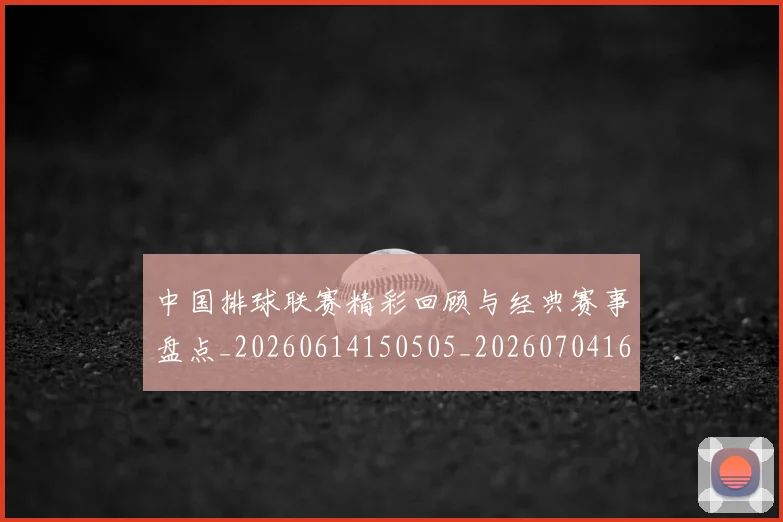 中国排球联赛精彩回顾与经典赛事盘点_20260614150505_20260704163527_20260716182407
