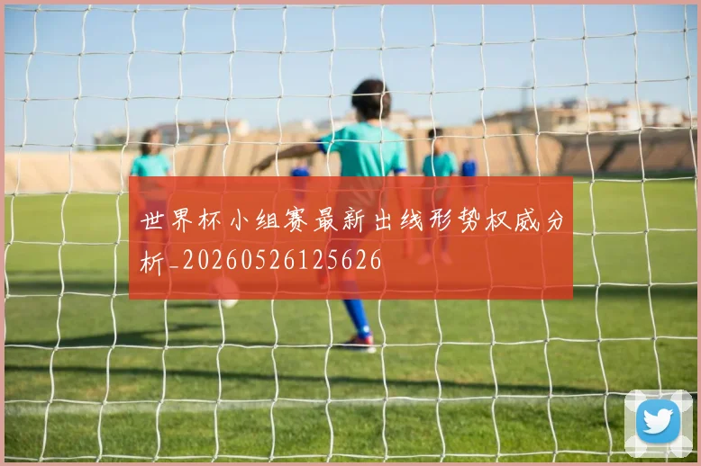 世界杯小组赛最新出线形势权威分析_20260526125626