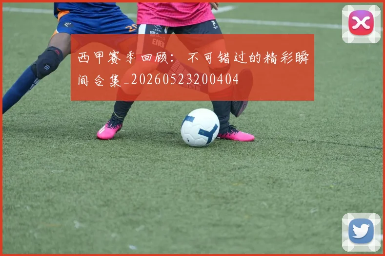 西甲赛季回顾：不可错过的精彩瞬间合集_20260523200404