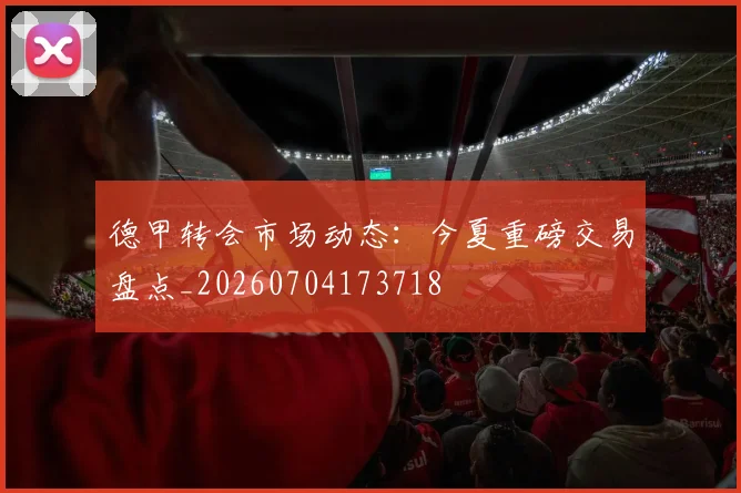 德甲转会市场动态:今夏重磅交易盘点_20260704173718