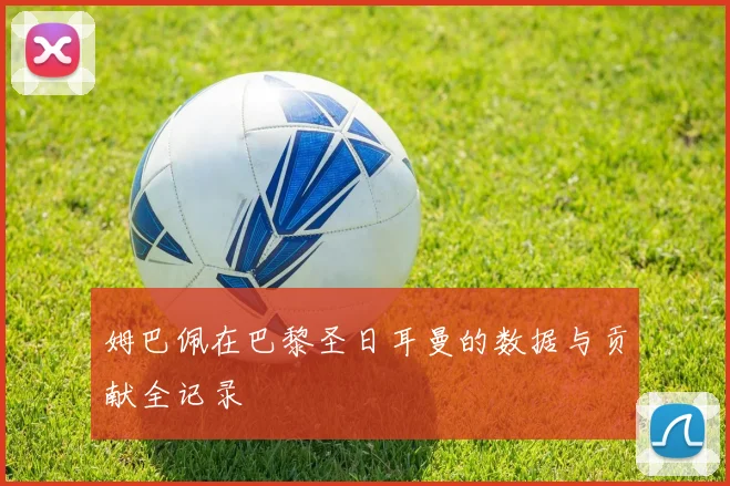 姆巴佩在巴黎圣日耳曼的数据与贡献全记录