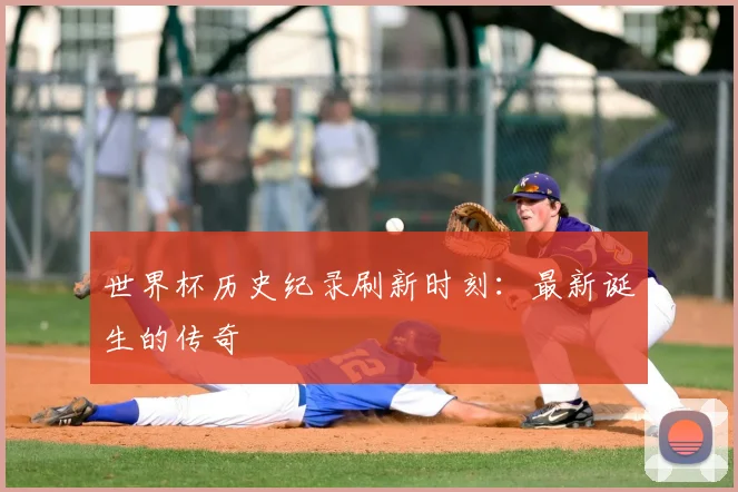 世界杯历史纪录刷新时刻：最新诞生的传奇