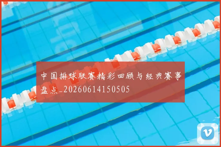 中国排球联赛精彩回顾与经典赛事盘点_20260614150505