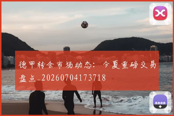 德甲转会市场动态：今夏重磅交易盘点_20260704173718