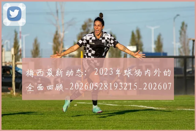梅西最新动态:2023年球场内外的全面回顾_20260528193215_20260707144653_20260731181622