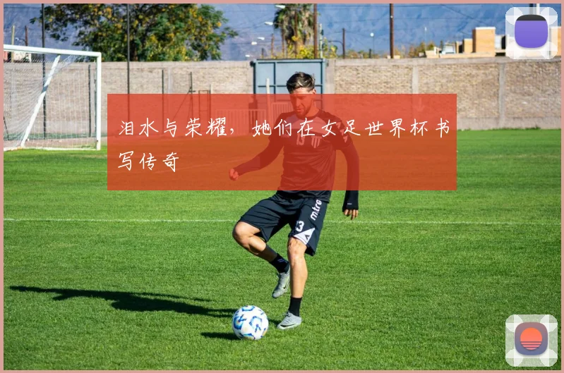 泪水与荣耀，她们在女足世界杯书写传奇