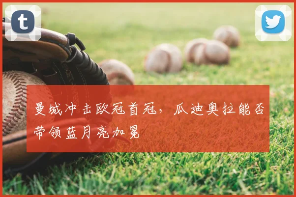 曼城冲击欧冠首冠，瓜迪奥拉能否带领蓝月亮加冕