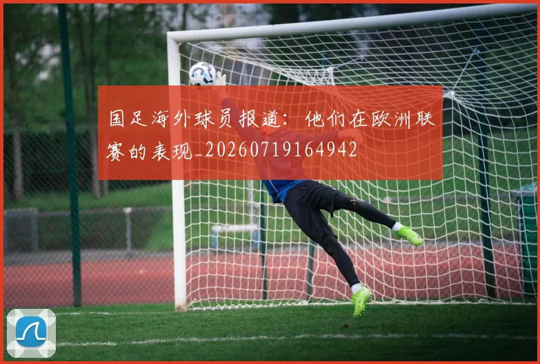 国足海外球员报道:他们在欧洲联赛的表现_20260719164942