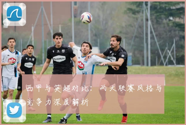 西甲与英超对比：两大联赛风格与竞争力深度解析