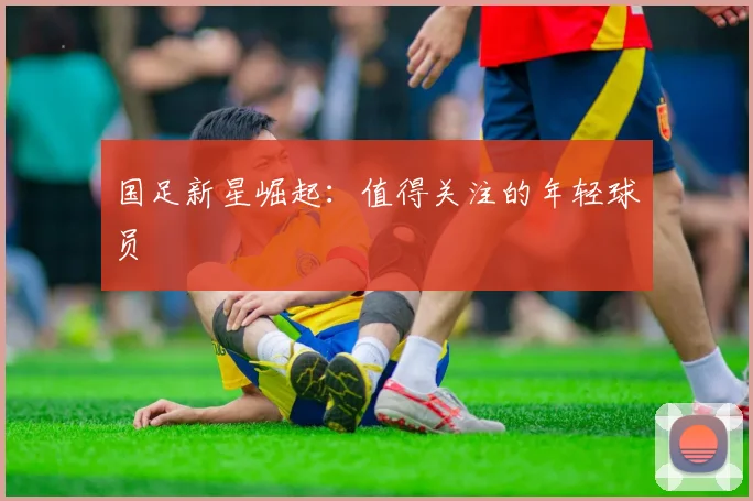 国足新星崛起：值得关注的年轻球员