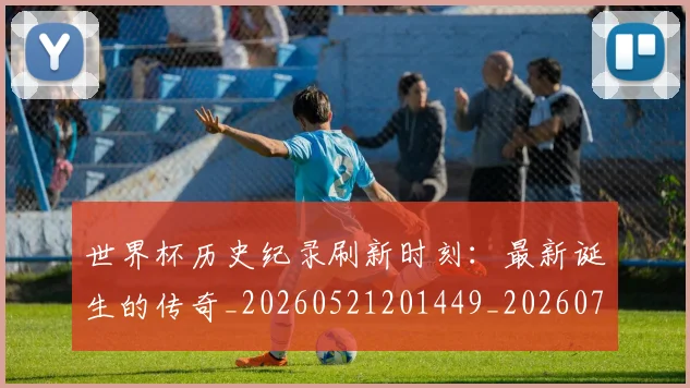 世界杯历史纪录刷新时刻：最新诞生的传奇_20260521201449_20260702173750