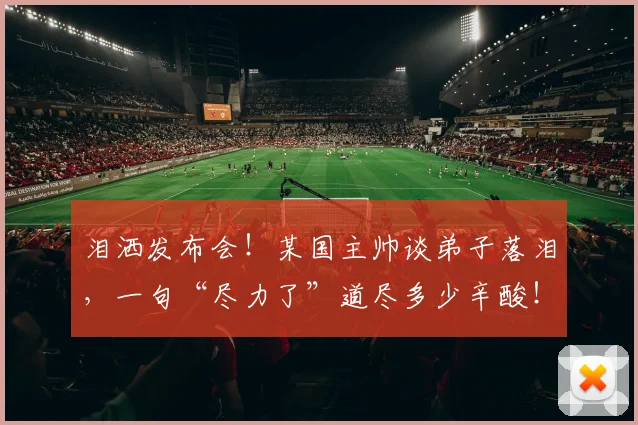 泪洒发布会！某国主帅谈弟子落泪，一句“尽力了”道尽多少辛酸！
