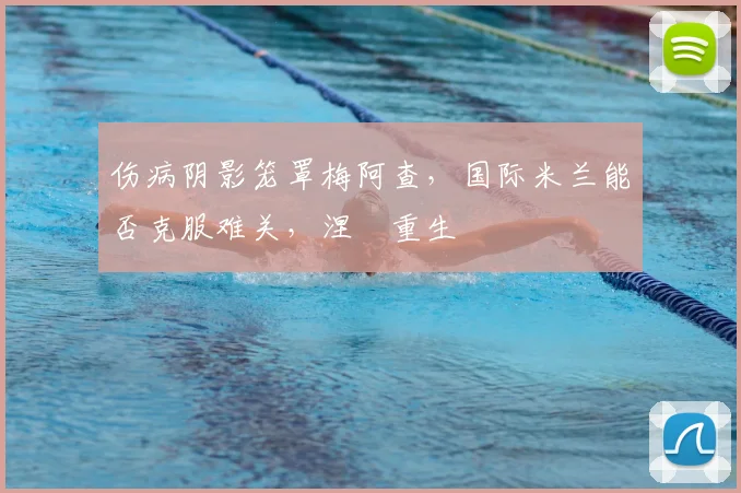 伤病阴影笼罩梅阿查，国际米兰能否克服难关，涅槃重生