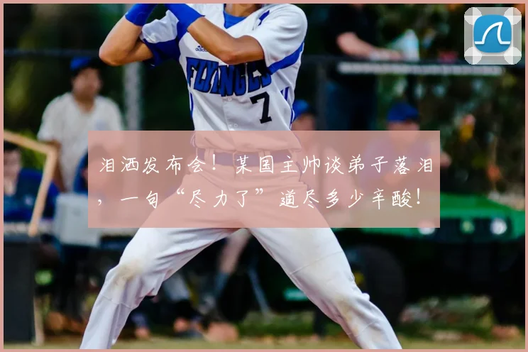 泪洒发布会！某国主帅谈弟子落泪，一句“尽力了”道尽多少辛酸！