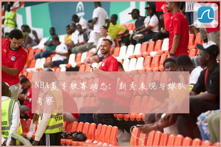 NBA夏季联赛动态：新秀表现与球队考察