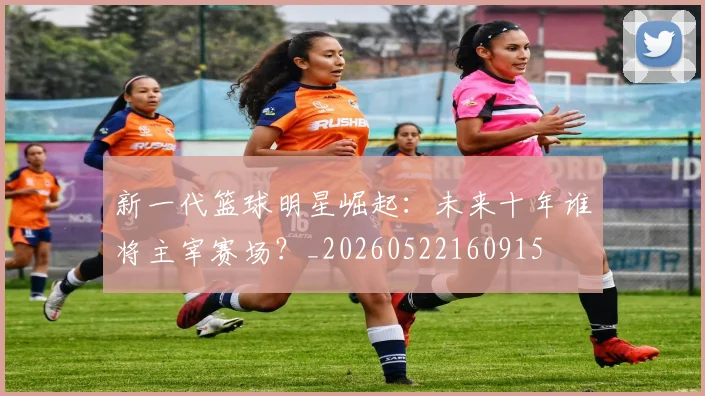 新一代篮球明星崛起：未来十年谁将主宰赛场？_20260522160915