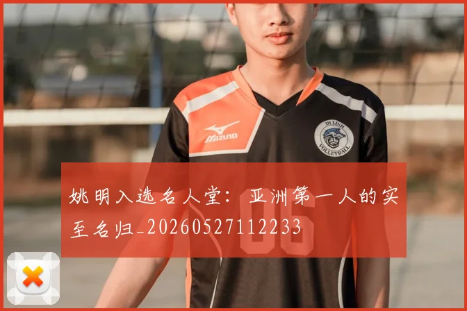 姚明入选名人堂：亚洲第一人的实至名归_20260527112233