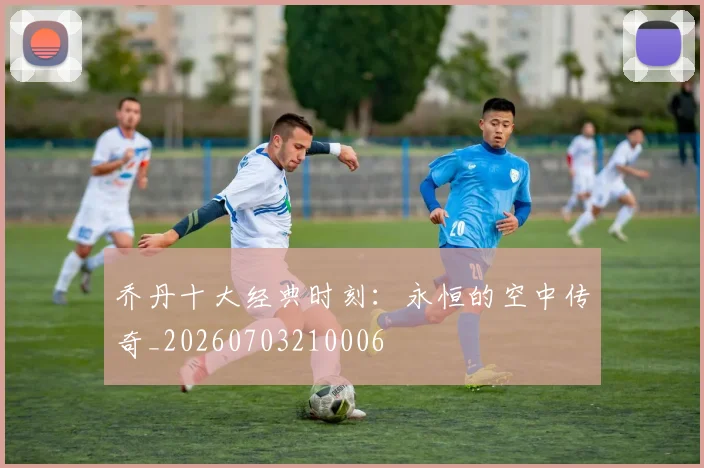 乔丹十大经典时刻：永恒的空中传奇_20260703210006