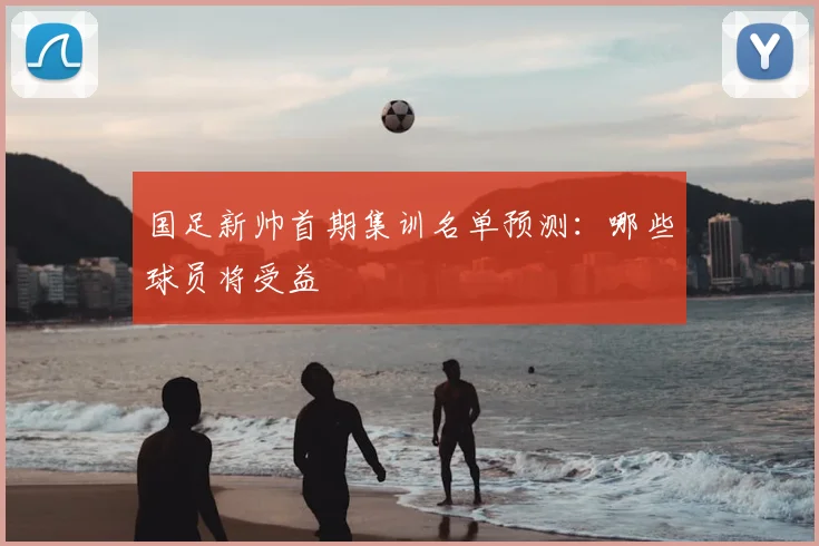 国足新帅首期集训名单预测：哪些球员将受益