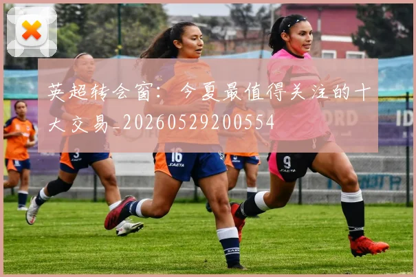 英超转会窗：今夏最值得关注的十大交易_20260529200554