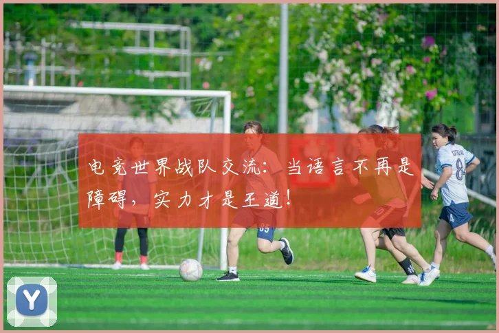 电竞世界战队交流:当语言不再是障碍,实力才是王道!