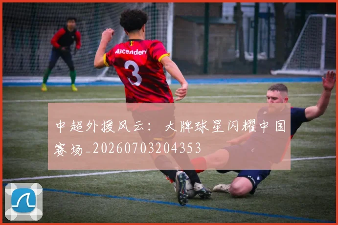 中超外援风云：大牌球星闪耀中国赛场_20260703204353