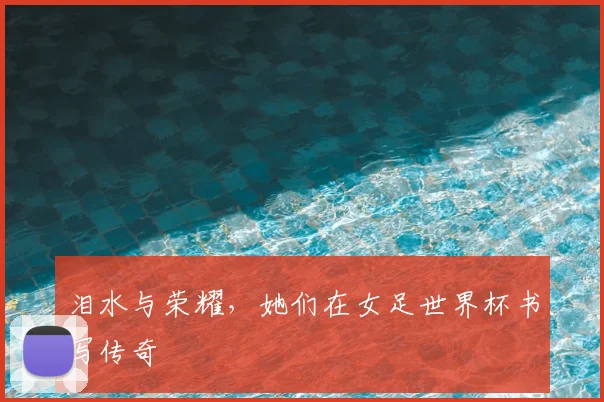 泪水与荣耀，她们在女足世界杯书写传奇