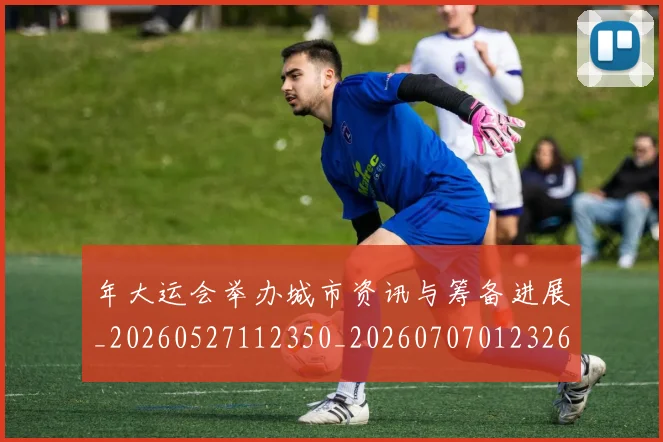 年大运会举办城市资讯与筹备进展_20260527112350_20260707012326