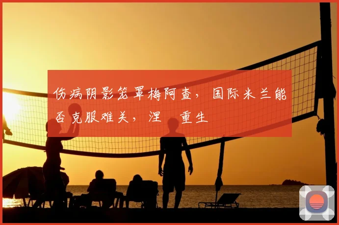 伤病阴影笼罩梅阿查，国际米兰能否克服难关，涅槃重生