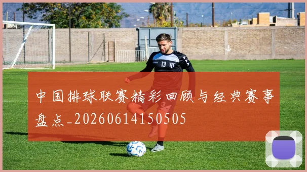 中国排球联赛精彩回顾与经典赛事盘点_20260614150505