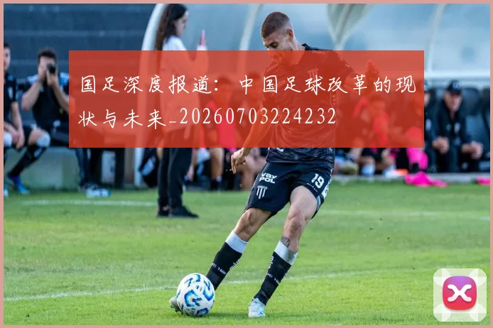 国足深度报道：中国足球改革的现状与未来_20260703224232