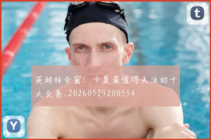 英超转会窗：今夏最值得关注的十大交易_20260529200554