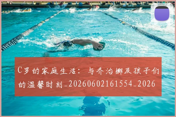 C罗的家庭生活:与乔治娜及孩子们的温馨时刻_20260602161554_20260702164631
