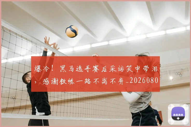爆冷!黑马选手赛后采访笑中带泪,感谢教练一路不离不弃_20260802155530
