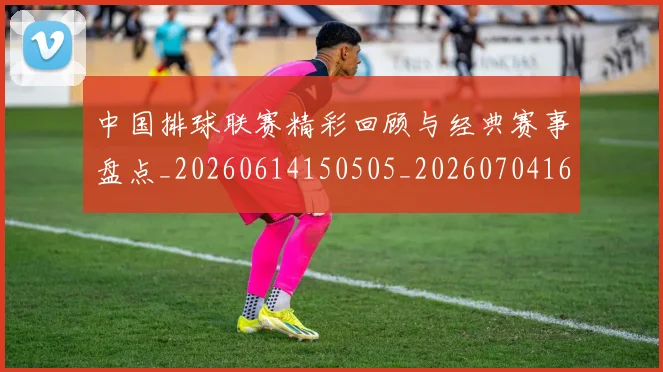 中国排球联赛精彩回顾与经典赛事盘点_20260614150505_20260704163527_20260716182407